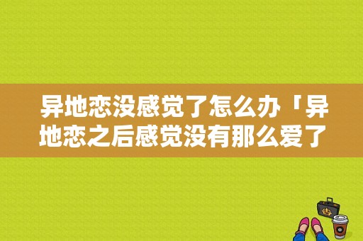  异地恋没感觉了怎么办「异地恋之后感觉没有那么爱了」