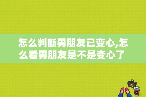 怎么判断男朋友已变心,怎么看男朋友是不是变心了 