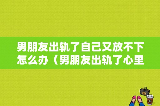 男朋友出轨了自己又放不下怎么办（男朋友出轨了心里过不去）