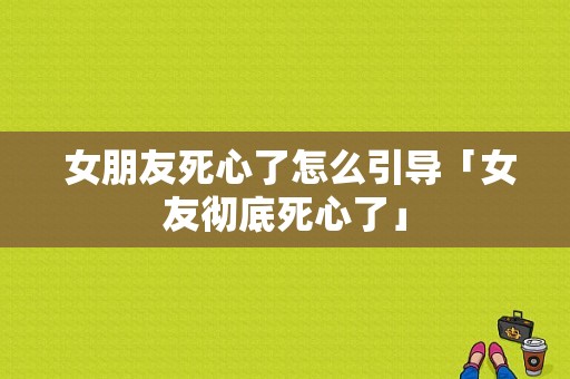  女朋友死心了怎么引导「女友彻底死心了」